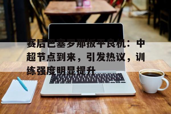 关于赛后巴塞罗那扳平良机：中超节点到来，引发热议，训练强度明显提升的信息