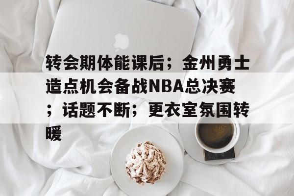 开云体育官网-包含转会期体能课后；金州勇士造点机会备战NBA总决赛；话题不断；更衣室氛围转暖的词条